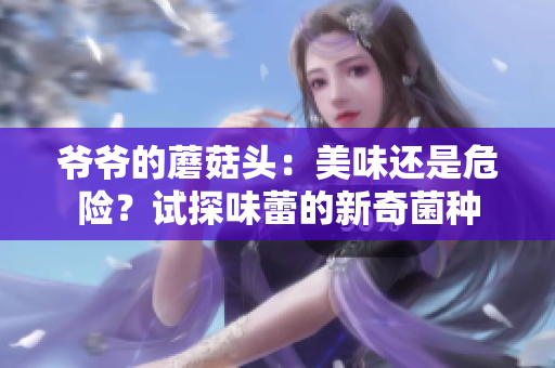 爺爺?shù)哪⒐筋^：美味還是危險(xiǎn)？試探味蕾的新奇菌種