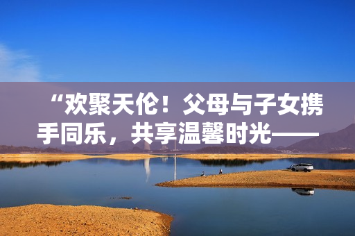“歡聚天倫！父母與子女?dāng)y手同樂，共享溫馨時(shí)光——《父母全家兒女大聯(lián)歡》第14集”