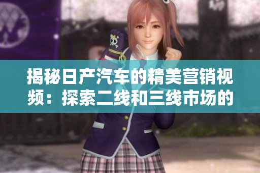 揭秘日產(chǎn)汽車的精美營(yíng)銷視頻：探索二線和三線市場(chǎng)的秘密
