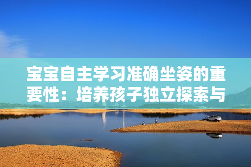 寶寶自主學(xué)習(xí)準(zhǔn)確坐姿的重要性：培養(yǎng)孩子獨立探索與發(fā)展的意義