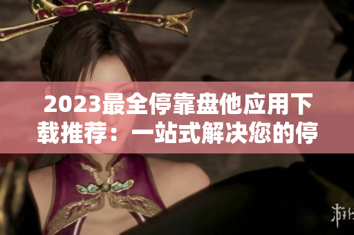 2023最全?？勘P他應(yīng)用下載推薦：一站式解決您的停車煩惱