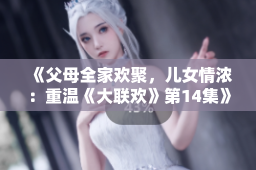 《父母全家歡聚，兒女情濃：重溫《大聯(lián)歡》第14集》