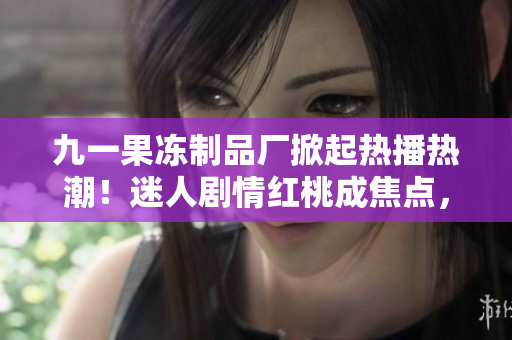 九一果凍制品廠掀起熱播熱潮！迷人劇情紅桃成焦點，觸動人心故事魅力無限！