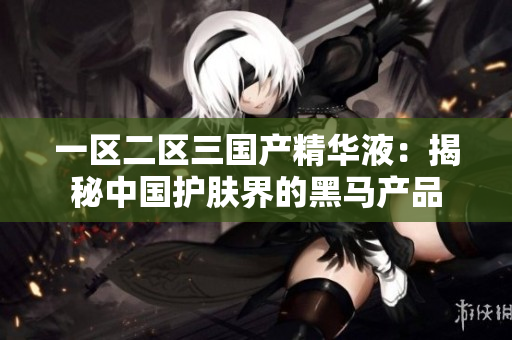 一區(qū)二區(qū)三國(guó)產(chǎn)精華液：揭秘中國(guó)護(hù)膚界的黑馬產(chǎn)品