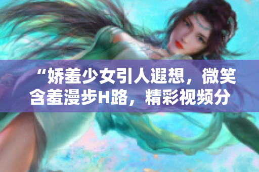 “嬌羞少女引人遐想，微笑含羞漫步H路，精彩視頻分享悸動(dòng)心弦！”