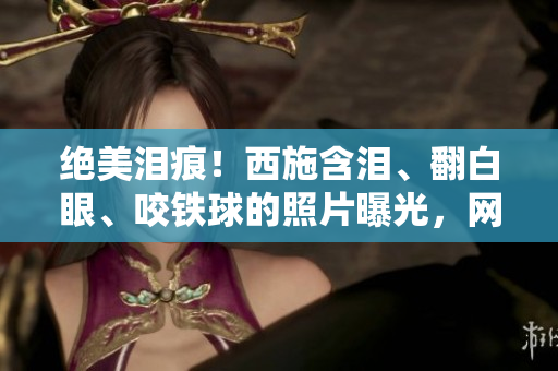 絕美淚痕！西施含淚、翻白眼、咬鐵球的照片曝光，網(wǎng)友驚嘆美到心醉！