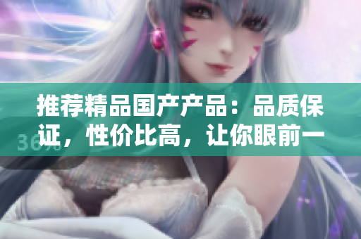 推薦精品國(guó)產(chǎn)產(chǎn)品：品質(zhì)保證，性價(jià)比高，讓你眼前一亮的國(guó)產(chǎn)品牌推薦
