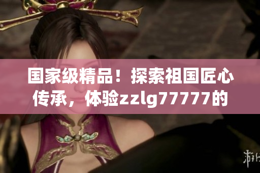 國(guó)家級(jí)精品！探索祖國(guó)匠心傳承，體驗(yàn)zzlg77777的非凡魅力！