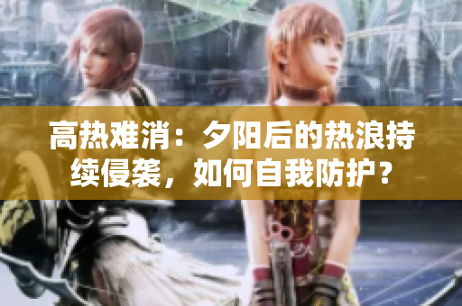 高熱難消：夕陽后的熱浪持續(xù)侵襲，如何自我防護？