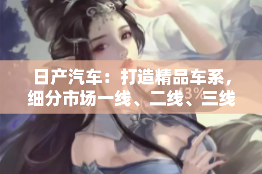 日產(chǎn)汽車：打造精品車系，細(xì)分市場一線、二線、三線，譜寫芒果品質(zhì)傳奇