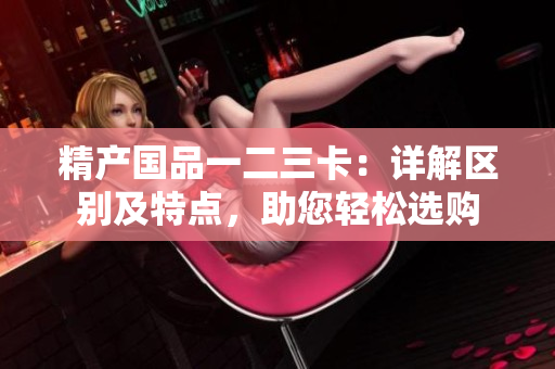 精產(chǎn)國品一二三卡：詳解區(qū)別及特點，助您輕松選購