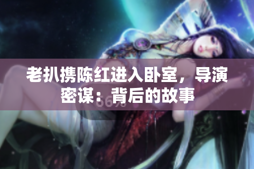 老扒攜陳紅進入臥室，導演密謀：背后的故事