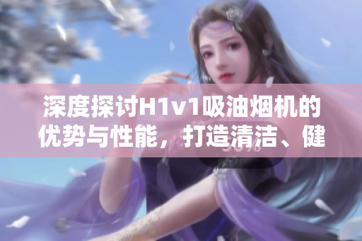 深度探討H1v1吸油煙機的優(yōu)勢與性能，打造清潔、健康的廚房生活