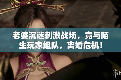 老婆沉迷刺激戰(zhàn)場，竟與陌生玩家組隊，離婚危機！