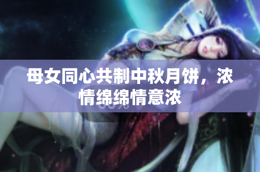 母女同心共制中秋月餅，濃情綿綿情意濃