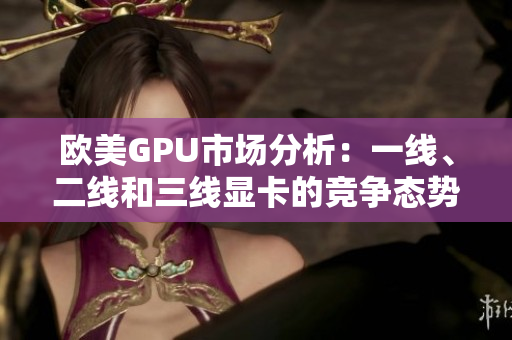 歐美GPU市場(chǎng)分析：一線、二線和三線顯卡的競(jìng)爭(zhēng)態(tài)勢(shì)