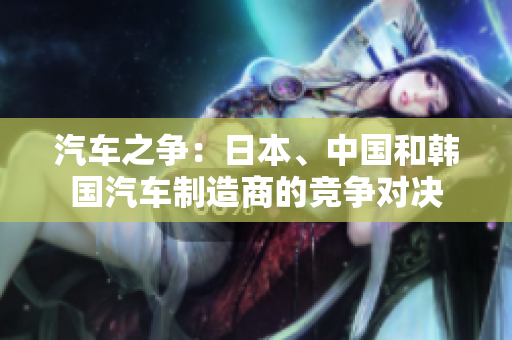 汽車之爭(zhēng)：日本、中國(guó)和韓國(guó)汽車制造商的競(jìng)爭(zhēng)對(duì)決