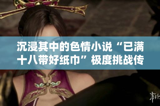 沉浸其中的色情小說(shuō)“已滿十八帶好紙巾”極度挑戰(zhàn)傳統(tǒng)價(jià)值的寫(xiě)作風(fēng)格