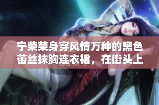 寧榮榮身穿風(fēng)情萬(wàn)種的黑色蕾絲抹胸連衣裙，在街頭上演時(shí)尚之美