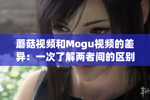 蘑菇視頻和Mogu視頻的差異：一次了解兩者間的區(qū)別