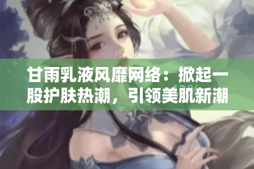 甘雨乳液風靡網絡：掀起一股護膚熱潮，引領美肌新潮流！