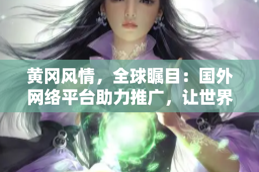 黃岡風情，全球矚目：國外網絡平臺助力推廣，讓世界見證黃岡之美