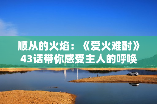 順從的火焰：《愛火難酎》43話帶你感受主人的呼喚
