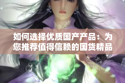如何選擇優(yōu)質國產產品：為您推薦值得信賴的國貨精品，助您輕松購買
