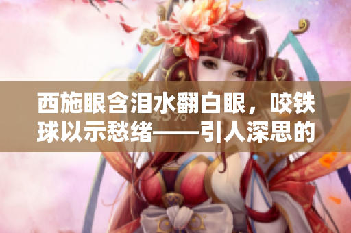 西施眼含淚水翻白眼，咬鐵球以示愁緒——引人深思的表情抓拍揭示內心真情