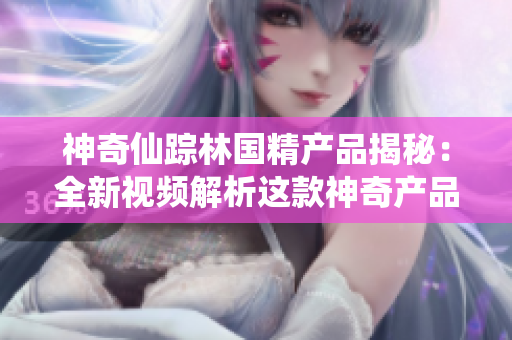 神奇仙蹤林國精產品揭秘：全新視頻解析這款神奇產品