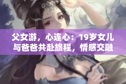 父女游，心連心：19歲女兒與爸爸共赴旅程，情感交融，留下美好回憶