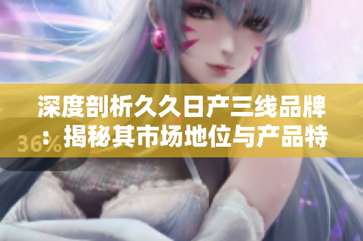 深度剖析久久日產(chǎn)三線品牌：揭秘其市場地位與產(chǎn)品特色