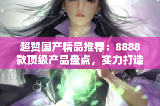 超贊國產(chǎn)精品推薦：8888款頂級(jí)產(chǎn)品盤點(diǎn)，實(shí)力打造你的消費(fèi)新選擇！