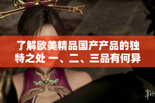 了解歐美精品國(guó)產(chǎn)產(chǎn)品的獨(dú)特之處 一、二、三品有何異同？