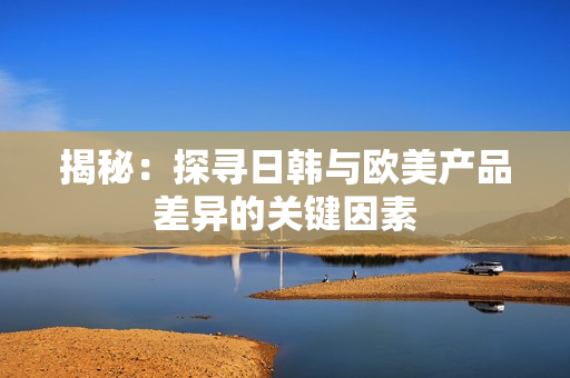 揭秘：探尋日韓與歐美產(chǎn)品差異的關(guān)鍵因素