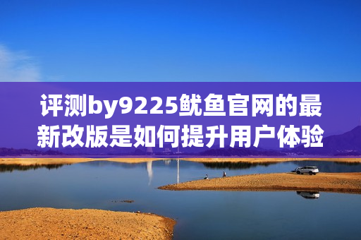 評測by9225魷魚官網(wǎng)的最新改版是如何提升用戶體驗的