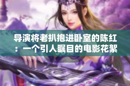 導(dǎo)演將老扒抱進臥室的陳紅：一個引人矚目的電影花絮