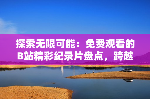 探索無限可能：免費觀看的B站精彩紀錄片盤點，跨越歷史與文化的奇妙之旅！