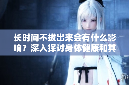 長時間不拔出來會有什么影響？深入探討身體健康和其他問題