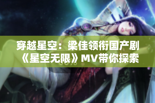穿越星空：梁佳領(lǐng)銜國產(chǎn)劇《星空無限》MV帶你探索未知宇宙奇觀