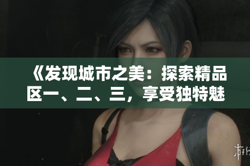 《發(fā)現(xiàn)城市之美：探索精品區(qū)一、二、三，享受獨特魅力》