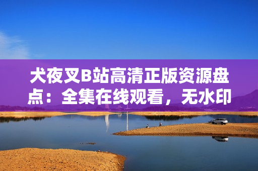 犬夜叉B站高清正版資源盤點(diǎn)：全集在線觀看，無水印高清畫質(zhì)，精彩劇情全收錄