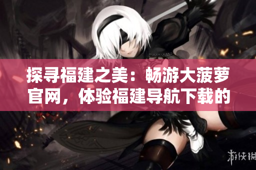 探尋福建之美：暢游大菠蘿官網(wǎng)，體驗(yàn)福建導(dǎo)航下載的精彩之旅