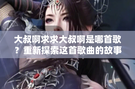 大叔啊求求大叔啊是哪首歌？重新探索這首歌曲的故事，了解它的起源和意義。