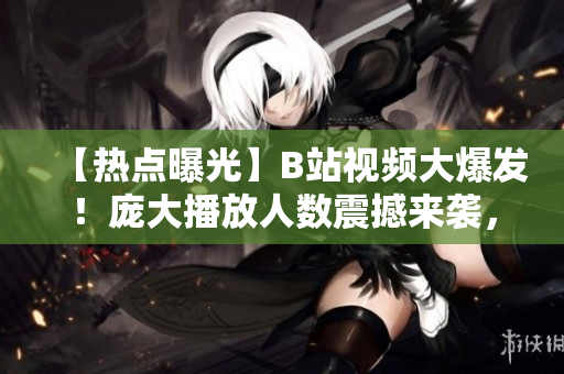 【熱點(diǎn)曝光】B站視頻大爆發(fā)！龐大播放人數(shù)震撼來(lái)襲，網(wǎng)友瘋狂點(diǎn)播勢(shì)不可擋！