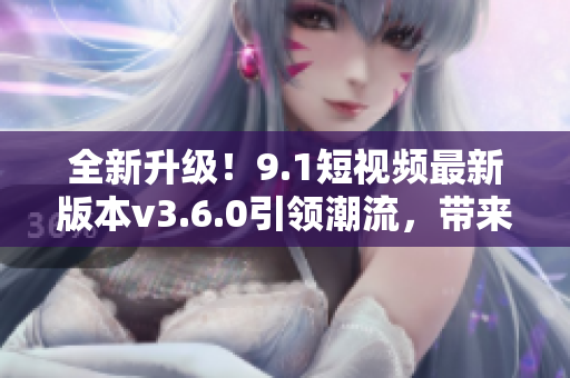 全新升級(jí)！9.1短視頻最新版本v3.6.0引領(lǐng)潮流，帶來全新體驗(yàn)！