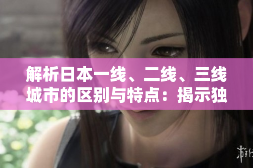 解析日本一線、二線、三線城市的區(qū)別與特點(diǎn)：揭示獨(dú)特魅力及生活方式