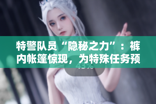特警隊員“隱秘之力”：褲內帳篷驚現，為特殊任務預備戰(zhàn)備。