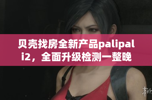 貝殼找房全新產(chǎn)品palipali2，全面升級(jí)檢測(cè)一整晚