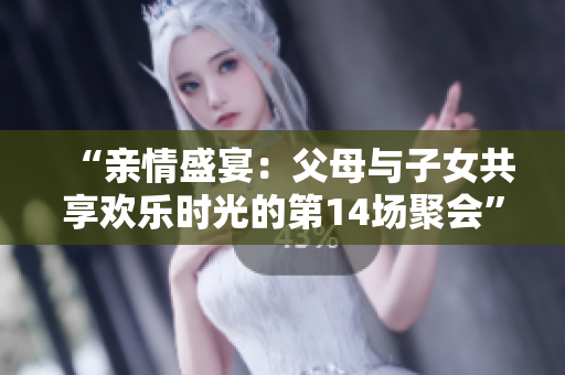 “親情盛宴：父母與子女共享歡樂時(shí)光的第14場(chǎng)聚會(huì)”